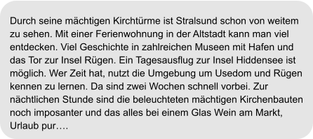 Durch seine mächtigen Kirchtürme ist Stralsund schon von weitem  zu sehen. Mit einer Ferienwohnung in der Altstadt kann man viel entdecken. Viel Geschichte in zahlreichen Museen mit Hafen und  das Tor zur Insel Rügen. Ein Tagesausflug zur Insel Hiddensee ist  möglich. Wer Zeit hat, nutzt die Umgebung um Usedom und Rügen kennen zu lernen. Da sind zwei Wochen schnell vorbei. Zur  nächtlichen Stunde sind die beleuchteten mächtigen Kirchenbauten  noch imposanter und das alles bei einem Glas Wein am Markt,  Urlaub pur….