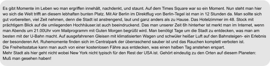 Es gibt Momente im Leben wo man ergriffen innehält, nachdenkt, und staunt. Auf dem Times Square war so ein Moment. Nun steht man hier wo sich die Welt trifft an diesem lebhaften bunten Platz. Mit Air Berlin im Direktflug von Berlin-Tegel ist man in 12 Stunden da. Man sollte sich gut vorbereiten, viel Zeit nehmen, denn die Stadt ist anstrengend, laut und ganz anders als zu Hause. Das Hotelzimmer im 48. Stock mit  prächtigem Blick auf die umliegenden Hochhäuser.ist auch beeindruckend. Das man unserer Zeit 6h hinterher ist merkt man im Internet, wenn  man Abends um 21.00Uhr vom Mailprogramm mit Guten Morgen begrüßt wird. Man benötigt Tage um die Stadt zu entdecken, was man am besten mit der U-Bahn macht. Auf ausgefahrenen Gleisen mit klimatisierten Wagen und schwüler heißer Luft auf den Bahnsteigen- ein Erlebnis  der besonderen Art. Ruhemomente finden sich im Centralpark der überraschend sauber ist und das Rauchen komplett verboten ist.  Die Freiheitsstatue kann man auch von einer kostenlosen Fähre aus entdecken, was einen halben Tag anstehen erspart. Mehr Stadt als hier geht nicht wobei New York nicht typisch für den Rest der USA ist. Gehört eindeutig zu den Orten auf diesem Planeten:  Muß man gesehen haben!