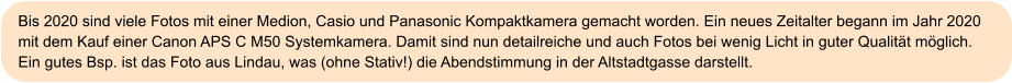 Bis 2020 sind viele Fotos mit einer Medion, Casio und Panasonic Kompaktkamera gemacht worden. Ein neues Zeitalter begann im Jahr 2020 mit dem Kauf einer Canon APS C M50 Systemkamera. Damit sind nun detailreiche und auch Fotos bei wenig Licht in guter Qualität möglich. Ein gutes Bsp. ist das Foto aus Lindau, was (ohne Stativ!) die Abendstimmung in der Altstadtgasse darstellt.