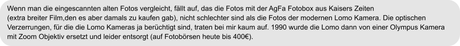 Wenn man die eingescannten alten Fotos vergleicht, fällt auf, das die Fotos mit der AgFa Fotobox aus Kaisers Zeiten  (extra breiter Film,den es aber damals zu kaufen gab), nicht schlechter sind als die Fotos der modernen Lomo Kamera. Die optischen  Verzerrungen, für die die Lomo Kameras ja berüchtigt sind, traten bei mir kaum auf. 1990 wurde die Lomo dann von einer Olympus Kamera  mit Zoom Objektiv ersetzt und leider entsorgt (auf Fotobörsen heute bis 400€).