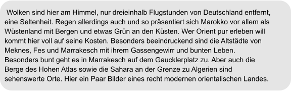 Wolken sind hier am Himmel, nur dreieinhalb Flugstunden von Deutschland entfernt,  eine Seltenheit. Regen allerdings auch und so präsentiert sich Marokko vor allem als  Wüstenland mit Bergen und etwas Grün an den Küsten. Wer Orient pur erleben will  kommt hier voll auf seine Kosten. Besonders beeindruckend sind die Altstädte von  Meknes, Fes und Marrakesch mit ihrem Gassengewirr und bunten Leben.  Besonders bunt geht es in Marrakesch auf dem Gaucklerplatz zu. Aber auch die  Berge des Hohen Atlas sowie die Sahara an der Grenze zu Algerien sind  sehenswerte Orte. Hier ein Paar Bilder eines recht modernen orientalischen Landes.