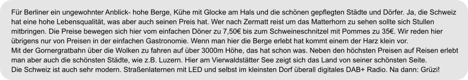 Für Berliner ein ungewohnter Anblick- hohe Berge, Kühe mit Glocke am Hals und die schönen gepflegten Städte und Dörfer. Ja, die Schweiz  hat eine hohe Lebensqualität, was aber auch seinen Preis hat. Wer nach Zermatt reist um das Matterhorn zu sehen sollte sich Stullen  mitbringen. Die Preise bewegen sich hier vom einfachen Döner zu 7,50€ bis zum Schweineschnitzel mit Pommes zu 35€. Wir reden hier  übrigens nur von Preisen in der einfachen Gastronomie. Wenn man hier die Berge erlebt hat kommt einem der Harz klein vor.  Mit der Gornergratbahn über die Wolken zu fahren auf über 3000m Höhe, das hat schon was. Neben den höchsten Preisen auf Reisen erlebt  man aber auch die schönsten Städte, wie z.B. Luzern. Hier am Vierwaldstätter See zeigt sich das Land von seiner schönsten Seite.   Die Schweiz ist auch sehr modern. Straßenlaternen mit LED und selbst im kleinsten Dorf überall digitales DAB+ Radio. Na dann: Grüzi!