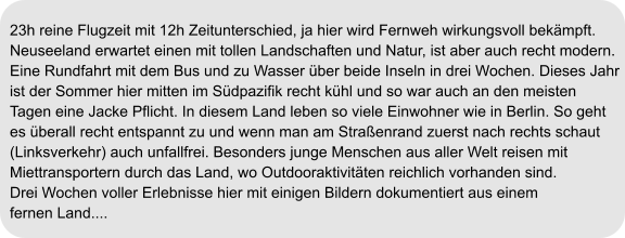 23h reine Flugzeit mit 12h Zeitunterschied, ja hier wird Fernweh wirkungsvoll bekämpft. Neuseeland erwartet einen mit tollen Landschaften und Natur, ist aber auch recht modern.  Eine Rundfahrt mit dem Bus und zu Wasser über beide Inseln in drei Wochen. Dieses Jahr ist der Sommer hier mitten im Südpazifik recht kühl und so war auch an den meisten  Tagen eine Jacke Pflicht. In diesem Land leben so viele Einwohner wie in Berlin. So geht  es überall recht entspannt zu und wenn man am Straßenrand zuerst nach rechts schaut  (Linksverkehr) auch unfallfrei. Besonders junge Menschen aus aller Welt reisen mit  Miettransportern durch das Land, wo Outdooraktivitäten reichlich vorhanden sind.  Drei Wochen voller Erlebnisse hier mit einigen Bildern dokumentiert aus einem  fernen Land....