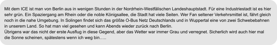 Mit dem ICE ist man von Berlin aus in wenigen Stunden in der Nordrhein-Westfälischen Landeshauptstadt. Für eine Industriestadt ist es hier  sehr grün. Ein Spaziergang am Rhein oder die noble Königsallee, die Stadt hat viele Seiten. Wer Fan seltener Verkehrsmittel ist, fährt gleich  noch in die nahe Umgebung. In Solingen findet sich das größte O-Bus Netz Deutschlands und in Wuppertal eine von zwei Schwebebahnen  in unserem Land. So hat man viel gesehen und kann Abends wieder zurück nach Berlin. Übrigens war das nicht der erste Ausflug in diese Gegend, aber das Wetter war immer Grau und verregnet. Sicherlich wird auch hier mal die Sonne scheinen, spätestens wenn ich weg bin…..