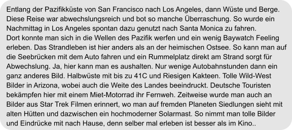 Entlang der Pazifikküste von San Francisco nach Los Angeles, dann Wüste und Berge.  Diese Reise war abwechslungsreich und bot so manche Überraschung. So wurde ein  Nachmittag in Los Angeles spontan dazu genutzt nach Santa Monica zu fahren.  Dort konnte man sich in die Wellen des Pazifik werfen und ein wenig Baywatch Feeling  erleben. Das Strandleben ist hier anders als an der heimischen Ostsee. So kann man auf  die Seebrücken mit dem Auto fahren und ein Rummelplatz direkt am Strand sorgt für  Abwechslung. Ja, hier kann man es aushalten. Nur wenige Autobahnstunden dann ein  ganz anderes Bild. Halbwüste mit bis zu 41C und Riesigen Kakteen. Tolle Wild-West  Bilder in Arizona, wobei auch die Weite des Landes beeindruckt. Deutsche Touristen  bekämpfen hier mit einem Miet-Motorrad ihr Fernweh. Zeitweise wurde man auch an  Bilder aus Star Trek Filmen erinnert, wo man auf fremden Planeten Siedlungen sieht mit  alten Hütten und dazwischen ein hochmoderner Solarmast. So nimmt man tolle Bilder  und Eindrücke mit nach Hause, denn selber mal erleben ist besser als im Kino..