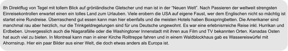 8h Direktflug von Tegel mit tollem Blick auf grönländische Gletscher und man ist in der “Neuen Welt”. Nach Passieren der weltweit strengsten  Einreisekontrollen erwartet einen ein tolles Land zum Urlauben. Viele erobern die USA auf eigene Faust, wer dem Englischen nicht so mächtig ist  startet eine Rundreise. Überraschend gut essen kann man hier ebenfalls und die meisten Hotels haben Boxspringbetten. Die Amerikaner sind  manchmal rau aber herzlich, nur die Trinkgeldregelungen sind für uns Deutsche ungewohnt. Es war eine erlebnisrreiche Reise inkl. Hurrikan und  Erdbeben. Unvergesslich auch die Niagarafälle oder die Washingtoner Innenstadt mit ihren aus Film und TV bekannten Orten. Kanadas Osten  hat auch viel zu bieten. In Montreal kann man in einer Kirche Rolltreppe fahren und in einem Waldblockhaus gab es Wassereiswürfel mit  Ahornsirup. Hier ein paar Bilder aus einer Welt, die doch etwas anders als Europa ist.