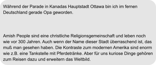 Während der Parade in Kanadas Hauptstadt Ottawa bin ich im fernen  Deutschland gerade Opa geworden.    Amish People sind eine christliche Religionsgemeinschaft und leben noch  wie vor 300 Jahren. Auch wenn der Name dieser Stadt überraschend ist, das  muß man gesehen haben. Die Kontraste zum modernen Amerika sind enorm  wie z.B. eine Tankstelle mit Pferdetränke. Aber für uns kuriose Dinge gehören  zum Reisen dazu und erweitern das Weltbild.