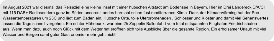 Im August 2021 war diesmal das Reiseziel eine kleine Insel mit einer hübschen Altstadt am Bodensee in Bayern. Hier im Drei Ländereck D/A/CH  mit 115 DAB+ Radiosendern ganz im Süden unseres Landes herrscht schon fast mediterranes Klima. Dank der Klimaerwärming hat der See  Wassertemperaturen um 23C und lädt zum Baden ein. Hübsche Orte, tolle Uferpromenaden , Schlösser und Klöster und damit viel Sehenswertes  lassen die Tage schnell vergehen. Ein echter Höhepunkt war eine 2h Zeppelin Ballonfahrt vom total entspannten Flughafen Friedrichshafen  aus. Wenn man dazu auch noch Glück mit dem Wetter hat eröffnen sich tolle Ausblicke über die gesamte Region. Ein erholsamer Urlaub mit viel  Wasser und Bergen samt guter Gastronomie- mehr geht nicht!