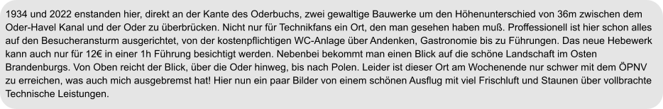 1934 und 2022 enstanden hier, direkt an der Kante des Oderbuchs, zwei gewaltige Bauwerke um den Höhenunterschied von 36m zwischen dem Oder-Havel Kanal und der Oder zu überbrücken. Nicht nur für Technikfans ein Ort, den man gesehen haben muß. Proffessionell ist hier schon alles auf den Besucheransturm ausgerichtet, von der kostenpflichtigen WC-Anlage über Andenken, Gastronomie bis zu Führungen. Das neue Hebewerk kann auch nur für 12€ in einer 1h Führung besichtigt werden. Nebenbei bekommt man einen Blick auf die schöne Landschaft im Osten Brandenburgs. Von Oben reicht der Blick, über die Oder hinweg, bis nach Polen. Leider ist dieser Ort am Wochenende nur schwer mit dem ÖPNV zu erreichen, was auch mich ausgebremst hat! Hier nun ein paar Bilder von einem schönen Ausflug mit viel Frischluft und Staunen über vollbrachte Technische Leistungen.