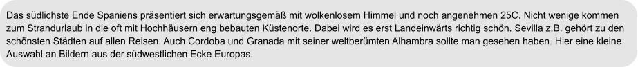 Das südlichste Ende Spaniens präsentiert sich erwartungsgemäß mit wolkenlosem Himmel und noch angenehmen 25C. Nicht wenige kommen  zum Strandurlaub in die oft mit Hochhäusern eng bebauten Küstenorte. Dabei wird es erst Landeinwärts richtig schön. Sevilla z.B. gehört zu den  schönsten Städten auf allen Reisen. Auch Cordoba und Granada mit seiner weltberümten Alhambra sollte man gesehen haben. Hier eine kleine  Auswahl an Bildern aus der südwestlichen Ecke Europas.