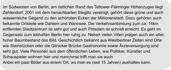 Im Südwesten von Berlin, am östlichen Rand des Teltower-Fläminger Höhenzuges liegt  Zehlendorf. 2001 mit dem benachbarten Steglitz vereinigt, gehört diese grüne und auch  wasserreiche Gegend zu den schönsten Ecken der Millionenstadt. Dazu gehören auch  bekannte Ortsteile wie Dahlem und Wannsee. Die Verkehrsanbindung zum ca. 14km  entfernten Stadtzentrum ist sehr gut und auch Potsdam ist schnell erreicht. Es geht im  Gegensatz zum lebhaften Berlin hier ruhig zu. Neben vielen Villen prägen auch ein alter, hoher Baumbestand das Bild. Geschichtlich bekannt aus Westberliner Zeiten sind Orte  wie Steinstücken oder die Glinicker Brücke.Gastronomie sowie Ärzteversorgung sind  sehr gut. Viele Personen aus dem öffentlichen Leben, wie Politiker, Künstler und  Schauspieler wohnen hier und manchmal trifft man sie auch. Anbei ein paar Bilder aus einem Ort, wo man es (seit 15 Jahren) aushalten kann.