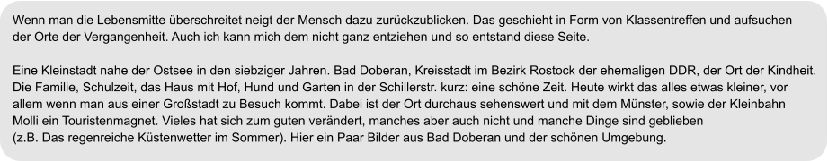 Wenn man die Lebensmitte überschreitet neigt der Mensch dazu zurückzublicken. Das geschieht in Form von Klassentreffen und aufsuchen  der Orte der Vergangenheit. Auch ich kann mich dem nicht ganz entziehen und so entstand diese Seite.  Eine Kleinstadt nahe der Ostsee in den siebziger Jahren. Bad Doberan, Kreisstadt im Bezirk Rostock der ehemaligen DDR, der Ort der Kindheit.  Die Familie, Schulzeit, das Haus mit Hof, Hund und Garten in der Schillerstr. kurz: eine schöne Zeit. Heute wirkt das alles etwas kleiner, vor  allem wenn man aus einer Großstadt zu Besuch kommt. Dabei ist der Ort durchaus sehenswert und mit dem Münster, sowie der Kleinbahn  Molli ein Touristenmagnet. Vieles hat sich zum guten verändert, manches aber auch nicht und manche Dinge sind geblieben  (z.B. Das regenreiche Küstenwetter im Sommer). Hier ein Paar Bilder aus Bad Doberan und der schönen Umgebung.