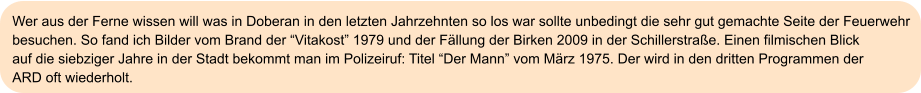 Wer aus der Ferne wissen will was in Doberan in den letzten Jahrzehnten so los war sollte unbedingt die sehr gut gemachte Seite der Feuerwehr  besuchen. So fand ich Bilder vom Brand der “Vitakost” 1979 und der Fällung der Birken 2009 in der Schillerstraße. Einen filmischen Blick  auf die siebziger Jahre in der Stadt bekommt man im Polizeiruf: Titel “Der Mann” vom März 1975. Der wird in den dritten Programmen der  ARD oft wiederholt.