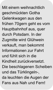 Mit einem weihnachtlich geschmückten Gotha  Gelenkwagen aus den  frühen 70gern geht es vom  Hauptbahnhof aus, quer  durch Potsdam. In der  Zugmitte wird Glühwein  verkauft, man bekommt  Informationen zur Fahrt und fühlt sich in die  Kindheit zurückversetzt.  Die beschlagenen Scheiben und das Türklingeln-,  da leuchten die Augen der  Fans aus Nah und Fern!