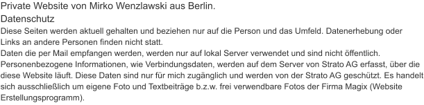 Private Website von Mirko Wenzlawski aus Berlin.  Datenschutz Diese Seiten werden aktuell gehalten und beziehen nur auf die Person und das Umfeld. Datenerhebung oder Links an andere Personen finden nicht statt. Daten die per Mail empfangen werden, werden nur auf lokal Server verwendet und sind nicht öffentlich. Personenbezogene Informationen, wie Verbindungsdaten, werden auf dem Server von Strato AG erfasst, über die diese Website läuft. Diese Daten sind nur für mich zugänglich und werden von der Strato AG geschützt. Es handelt sich ausschließlich um eigene Foto und Textbeiträge b.z.w. frei verwendbare Fotos der Firma Magix (Website Erstellungsprogramm).