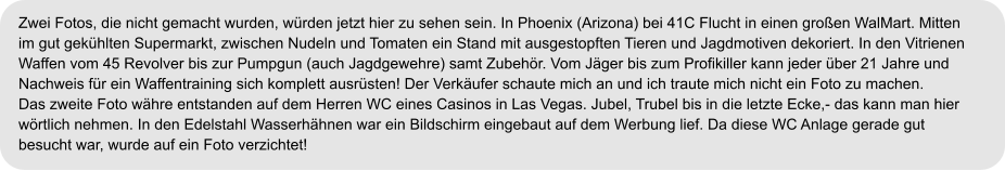 Zwei Fotos, die nicht gemacht wurden, würden jetzt hier zu sehen sein. In Phoenix (Arizona) bei 41C Flucht in einen großen WalMart. Mitten im gut gekühlten Supermarkt, zwischen Nudeln und Tomaten ein Stand mit ausgestopften Tieren und Jagdmotiven dekoriert. In den Vitrienen Waffen vom 45 Revolver bis zur Pumpgun (auch Jagdgewehre) samt Zubehör. Vom Jäger bis zum Profikiller kann jeder über 21 Jahre und  Nachweis für ein Waffentraining sich komplett ausrüsten! Der Verkäufer schaute mich an und ich traute mich nicht ein Foto zu machen. Das zweite Foto währe entstanden auf dem Herren WC eines Casinos in Las Vegas. Jubel, Trubel bis in die letzte Ecke,- das kann man hier  wörtlich nehmen. In den Edelstahl Wasserhähnen war ein Bildschirm eingebaut auf dem Werbung lief. Da diese WC Anlage gerade gut  besucht war, wurde auf ein Foto verzichtet!