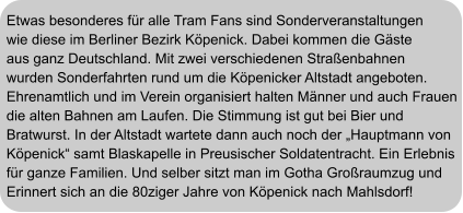 Etwas besonderes für alle Tram Fans sind Sonderveranstaltungen wie diese im Berliner Bezirk Köpenick. Dabei kommen die Gäste aus ganz Deutschland. Mit zwei verschiedenen Straßenbahnen wurden Sonderfahrten rund um die Köpenicker Altstadt angeboten. Ehrenamtlich und im Verein organisiert halten Männer und auch Frauen die alten Bahnen am Laufen. Die Stimmung ist gut bei Bier und  Bratwurst. In der Altstadt wartete dann auch noch der „Hauptmann von  Köpenick“ samt Blaskapelle in Preusischer Soldatentracht. Ein Erlebnis  für ganze Familien. Und selber sitzt man im Gotha Großraumzug und Erinnert sich an die 80ziger Jahre von Köpenick nach Mahlsdorf!