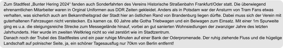 Zum Stadtfest „Bunter Hering 2024“ fanden auch Sonderfahrten des Vereins Historische Straßenbahn Frankfurt/Oder statt. Die überwiegend ehrenamtlichen Mitarbeiter waren in Orginal Uniformen aus DDR Zeiten gekleidet. Anders als in Potsdam war der Ansturm von Tram Fans etwas verhalten, was sicherlich auch am Bekanntheitsgrad der Stadt hier an östlichen Rand von Brandenburg liegen dürfte. Dabei muss sich der Verein mit guterhaltenen Fahrzeugen nicht verstecken. Es kamen ca. 60 Jahre alte Gotha Triebwagen und ein Beiwagen zum Einsatz. Mit einer 1m Spurweite ging es u.a. die steigungsreiche Strecke zum Messegelände hinauf, vorbei an gut sanierten Wohnsiedlungen der zwanziger Jahre des letzten Jahrhunderts. Hier wurde im zweiten Weltkrieg nicht so viel zerstört wie im Stadtzentrum. Danach noch der Trubel des Stadtfestes und ein paar ruhige Minuten auf einer Bank der Oderpromenade. Der ruhig ziehende Fluss und die hügelige Landschaft auf polnischer Seite, ja, ein schöner Tagesausflug nur 70km von Berlin entfernt!